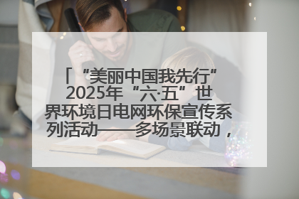 “美丽中国我先行” 2025年“六·五”世界环境日电网环保宣传系列活动——多场景联动，共筑生态发展新图景
