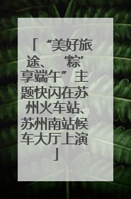 “美好旅途、‘粽’享端午”主题快闪在苏州火车站、苏州南站候车大厅上演