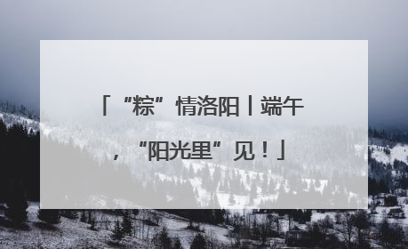 “粽”情洛阳丨端午，“阳光里”见！