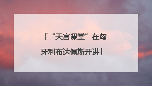 “天宫课堂”在匈牙利布达佩斯开讲