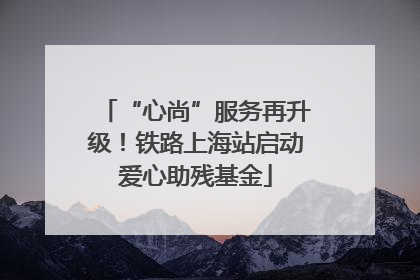 “心尚”服务再升级！铁路上海站启动爱心助残基金