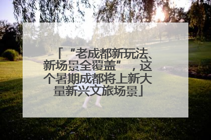 “老成都新玩法、新场景全覆盖”，这个暑期成都将上新大量新兴文旅场景