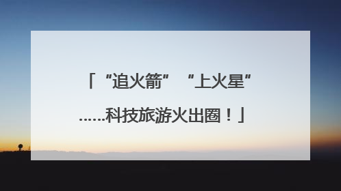 “追火箭”“上火星”……科技旅游火出圈！