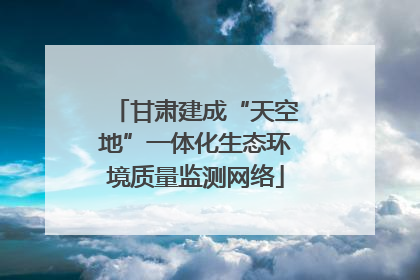 甘肃建成“天空地”一体化生态环境质量监测网络