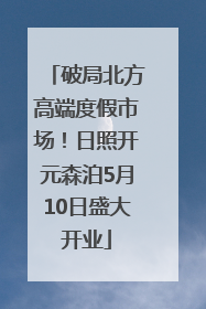 破局北方高端度假市场！日照开元森泊5月10日盛大开业
