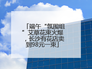 端午“氛围组”艾草花束火爆，长沙有花店卖到98元一束