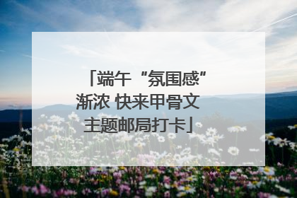 端午“氛围感”渐浓 快来甲骨文主题邮局打卡