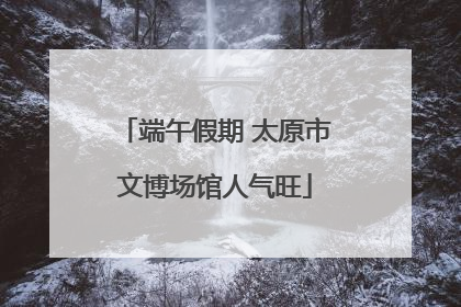 端午假期 太原市文博场馆人气旺