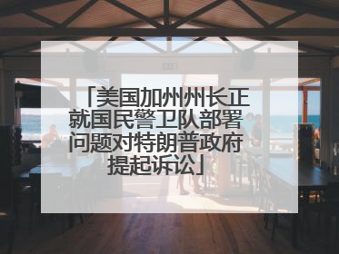 美国加州州长正就国民警卫队部署问题对特朗普政府提起诉讼