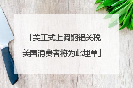 美正式上调钢铝关税 美国消费者将为此埋单