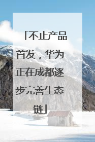 不止产品首发，华为正在成都逐步完善生态链
