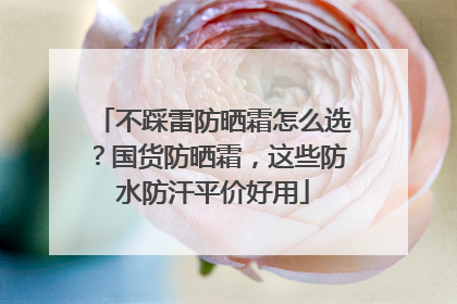 不踩雷防晒霜怎么选？国货防晒霜，这些防水防汗平价好用