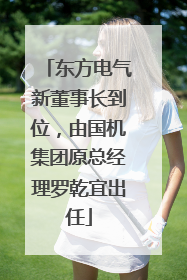 东方电气新董事长到位，由国机集团原总经理罗乾宜出任