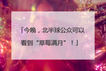 今晚，北半球公众可以看到“草莓满月”！
