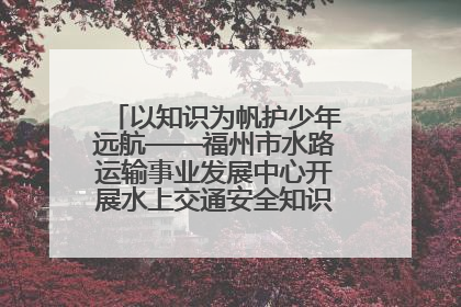 以知识为帆护少年远航——福州市水路运输事业发展中心开展水上交通安全知识进校园活动