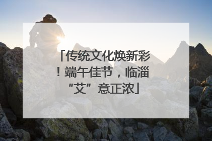 传统文化焕新彩！端午佳节，临淄 “艾”意正浓