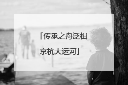 传承之舟泛楫京杭大运河