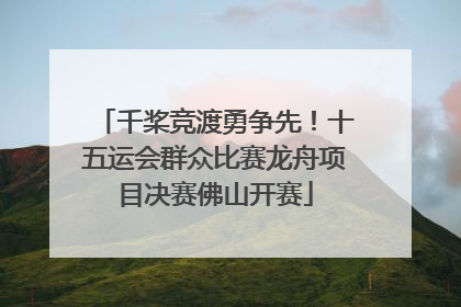 千桨竞渡勇争先！十五运会群众比赛龙舟项目决赛佛山开赛
