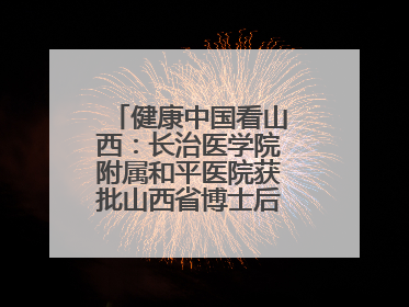 健康中国看山西：长治医学院附属和平医院获批山西省博士后创新实践基地
