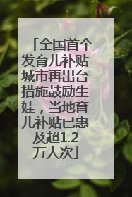 全国首个发育儿补贴城市再出台措施鼓励生娃，当地育儿补贴已惠及超1.2万人次