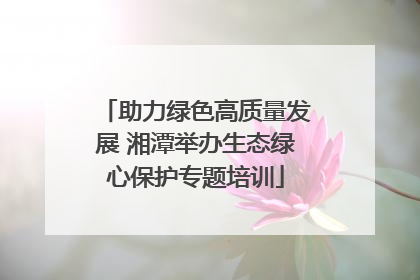 助力绿色高质量发展 湘潭举办生态绿心保护专题培训