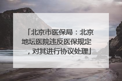北京市医保局：北京地坛医院违反医保规定，对其进行协议处理