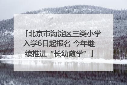北京市海淀区三类小学入学6日起报名 今年继续推进“长幼随学”