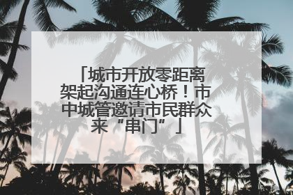 城市开放零距离 架起沟通连心桥！市中城管邀请市民群众来“串门”