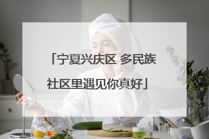 宁夏兴庆区 多民族社区里遇见你真好