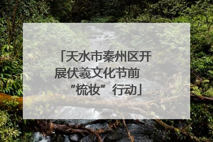 天水市秦州区开展伏羲文化节前 “梳妆”行动
