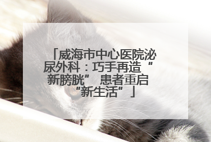 威海市中心医院泌尿外科：巧手再造“新膀胱” 患者重启“新生活”