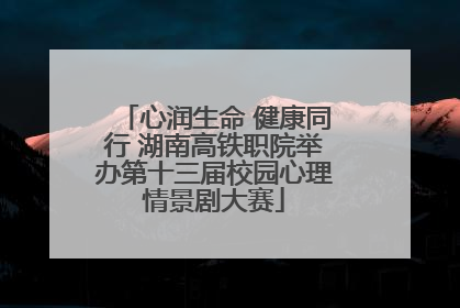 心润生命 健康同行 湖南高铁职院举办第十三届校园心理情景剧大赛