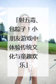射五毒、包粽子！小朋友游戏中体验传统文化与童趣欢乐