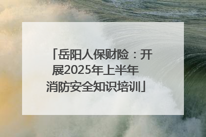岳阳人保财险：开展2025年上半年消防安全知识培训