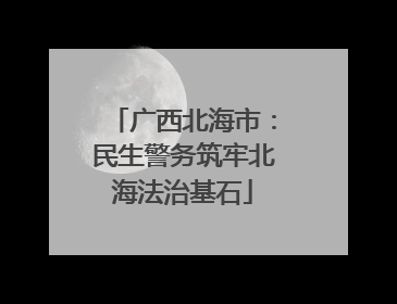 广西北海市：民生警务筑牢北海法治基石