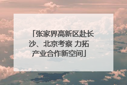 张家界高新区赴长沙、北京考察 力拓产业合作新空间