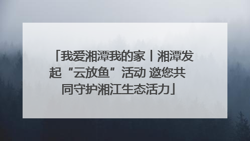 我爱湘潭我的家丨湘潭发起“云放鱼”活动 邀您共同守护湘江生态活力