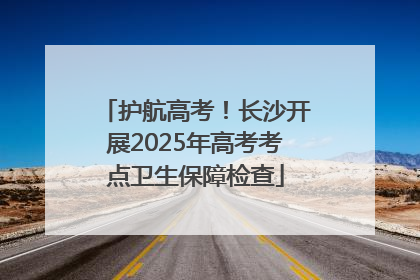 护航高考！长沙开展2025年高考考点卫生保障检查
