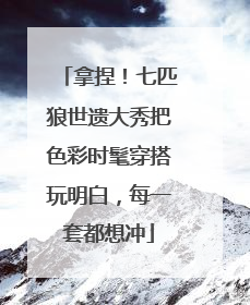 拿捏！七匹狼世遗大秀把色彩时髦穿搭玩明白，每一套都想冲