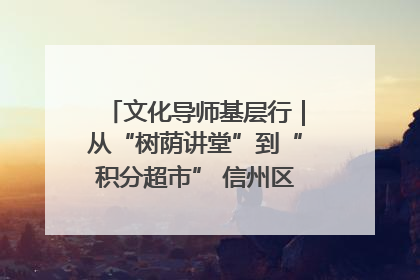 文化导师基层行｜从“树荫讲堂”到“积分超市” 信州区基层治理有实招
