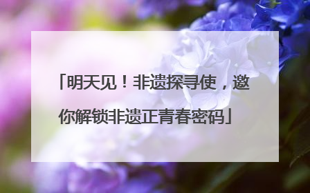 明天见！非遗探寻使，邀你解锁非遗正青春密码