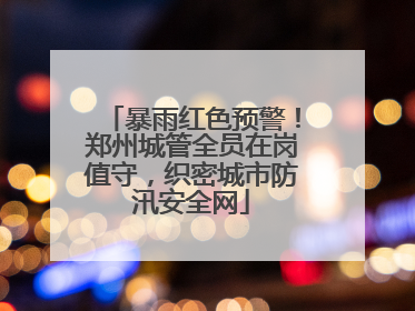暴雨红色预警！郑州城管全员在岗值守，织密城市防汛安全网