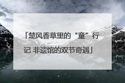 楚风香草里的“童”行记 非遗馆的双节奇遇