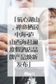 氧心湖山，禅意栖居 中海•庐山西海君澜度假酒店品牌产品焕新发布