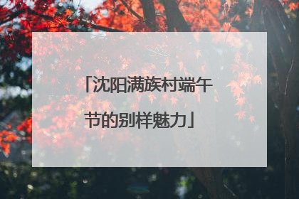 沈阳满族村端午节的别样魅力