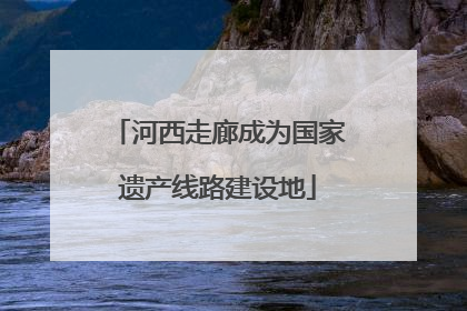 河西走廊成为国家遗产线路建设地