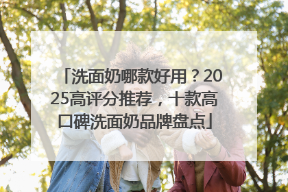 洗面奶哪款好用？2025高评分推荐，十款高口碑洗面奶品牌盘点