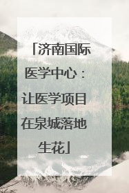 济南国际医学中心：让医学项目在泉城落地生花