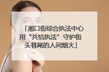 湘口街综合执法中心用“共情执法”守护街头巷尾的人间烟火