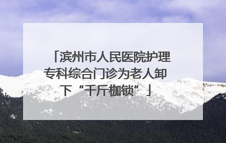 滨州市人民医院护理专科综合门诊为老人卸下“千斤枷锁”